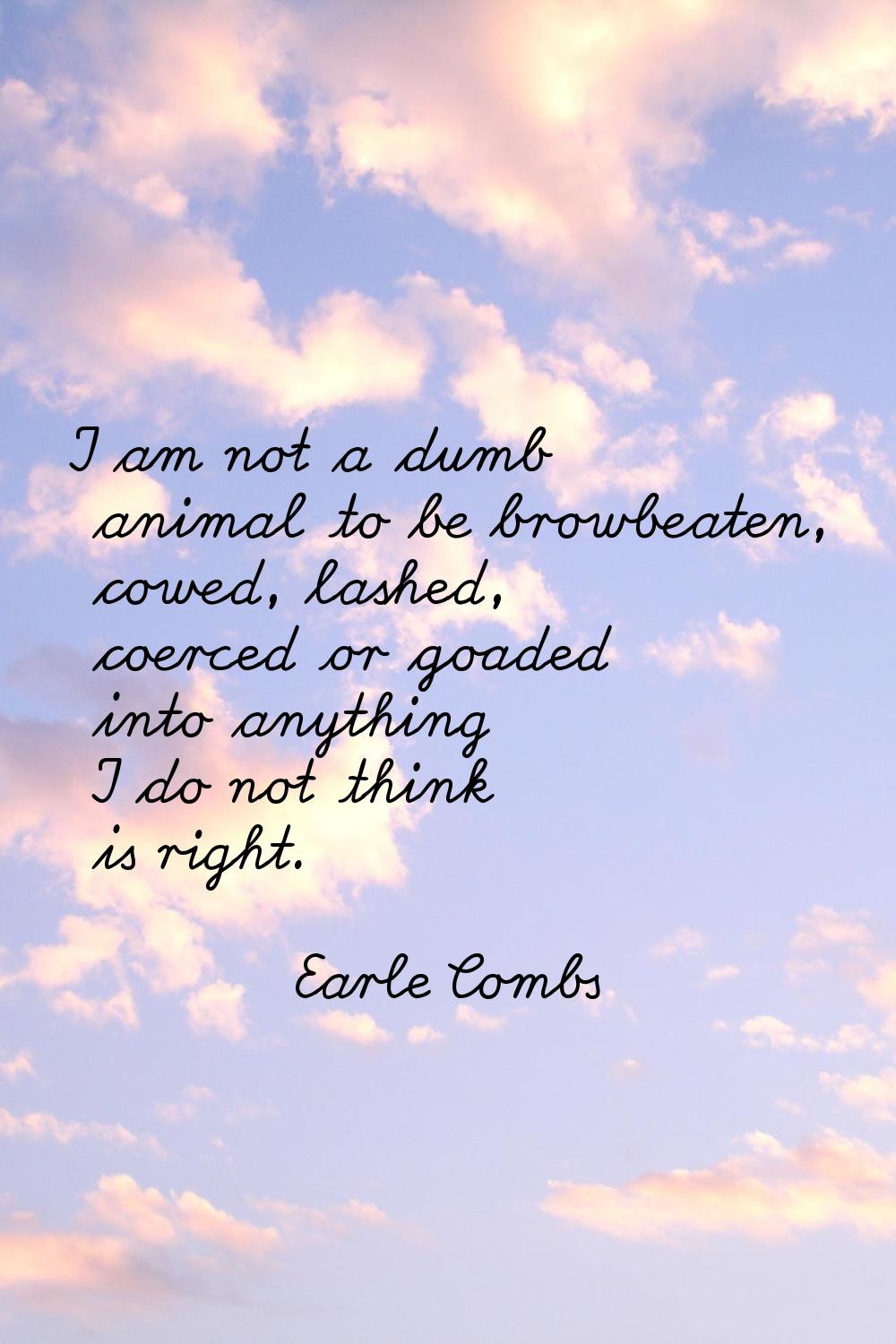 I am not a dumb animal to be browbeaten, cowed, lashed, coerced or goaded into anything I do not th