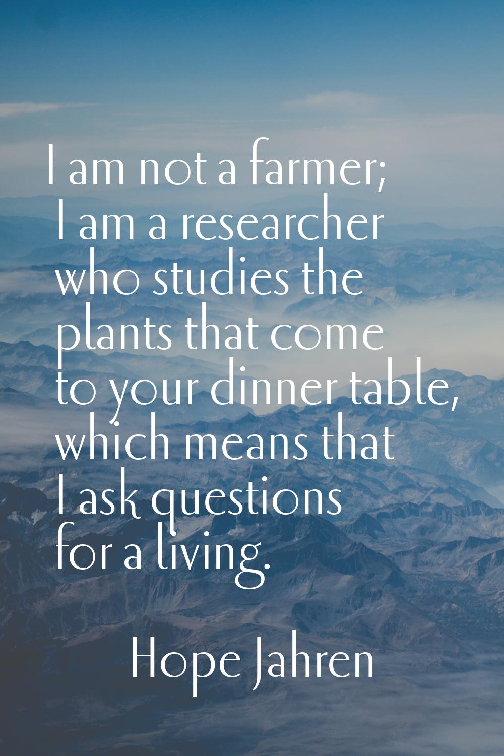 I am not a farmer; I am a researcher who studies the plants that come to your dinner table, which m
