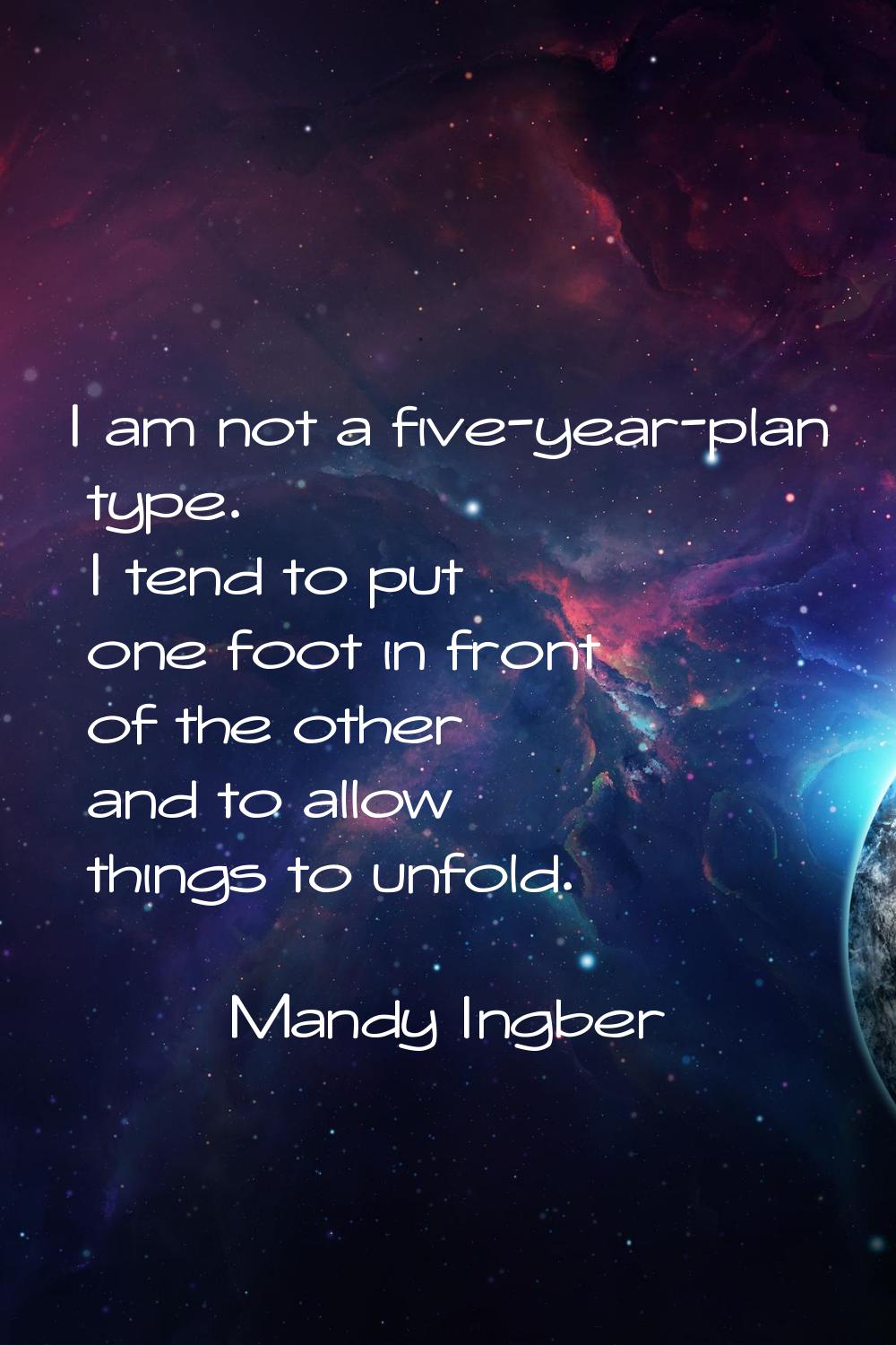 I am not a five-year-plan type. I tend to put one foot in front of the other and to allow things to