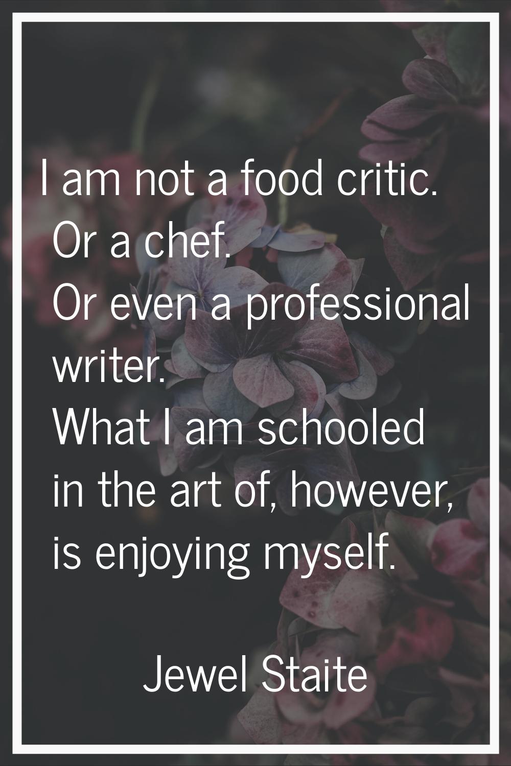 I am not a food critic. Or a chef. Or even a professional writer. What I am schooled in the art of,