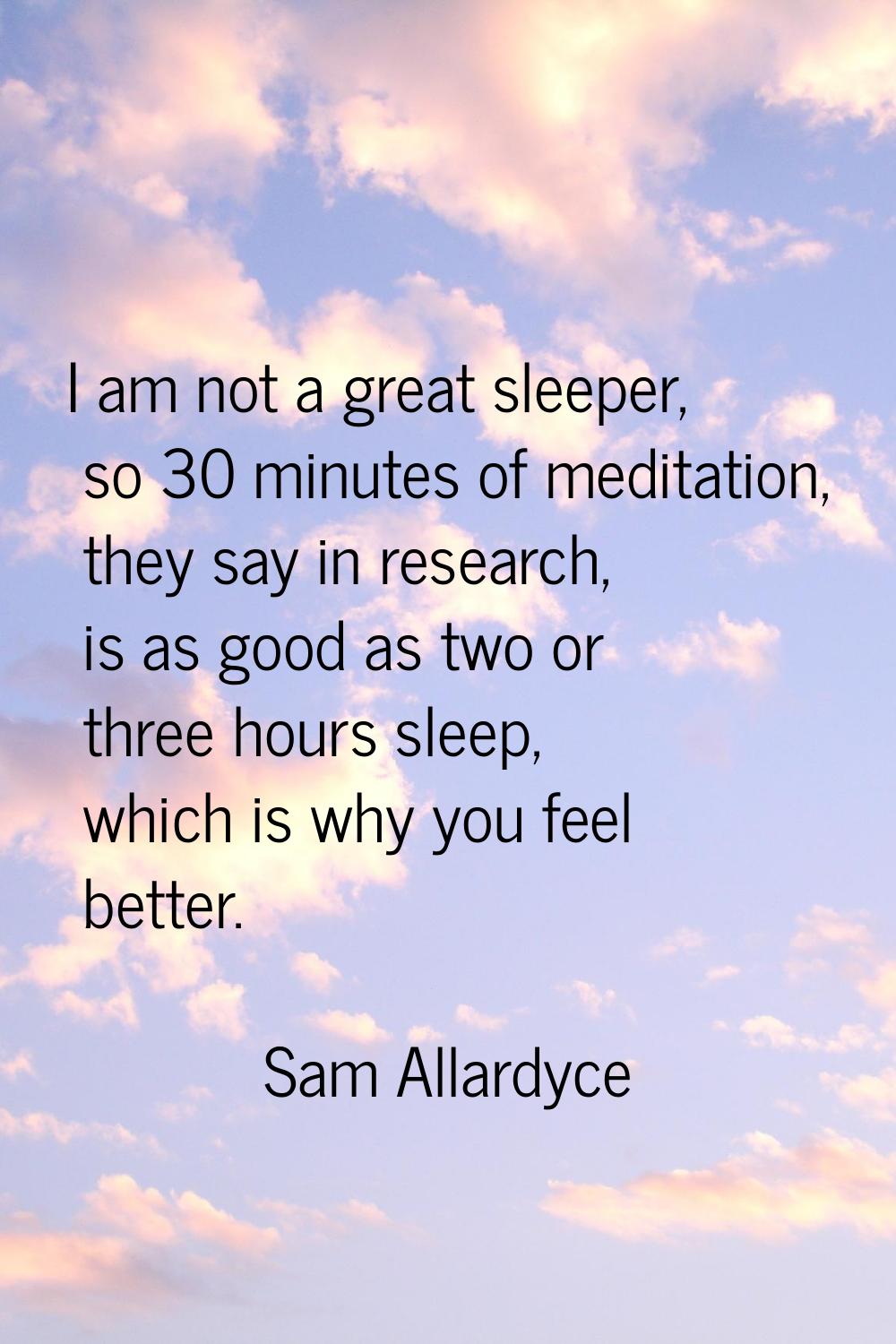 I am not a great sleeper, so 30 minutes of meditation, they say in research, is as good as two or t