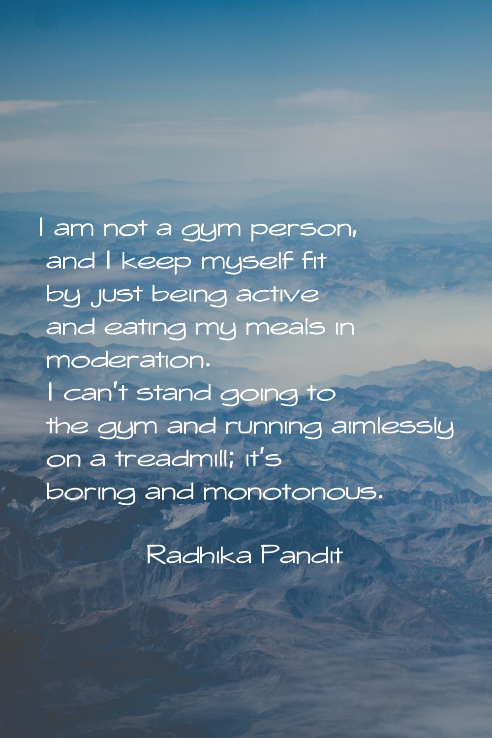 I am not a gym person, and I keep myself fit by just being active and eating my meals in moderation