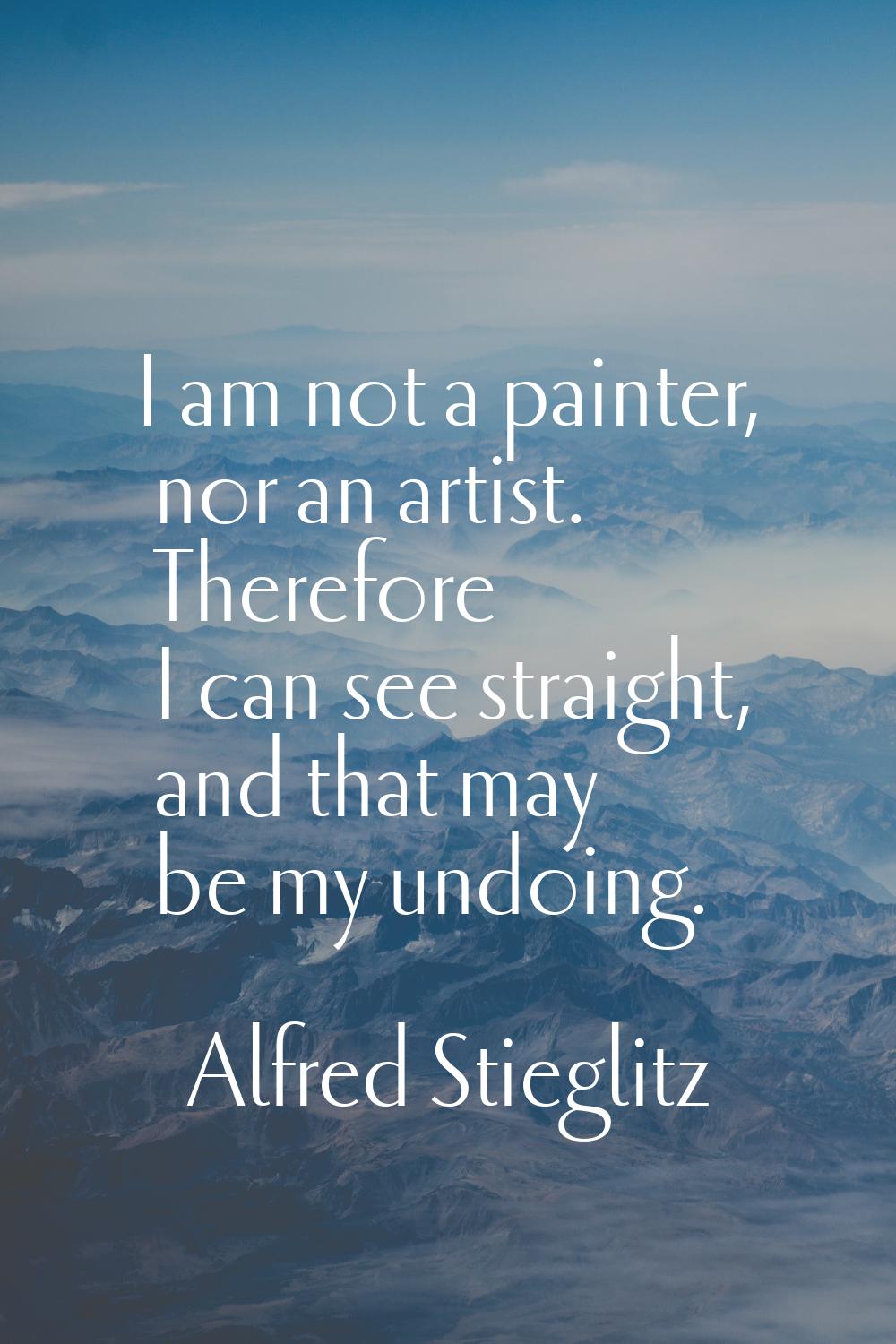 I am not a painter, nor an artist. Therefore I can see straight, and that may be my undoing.