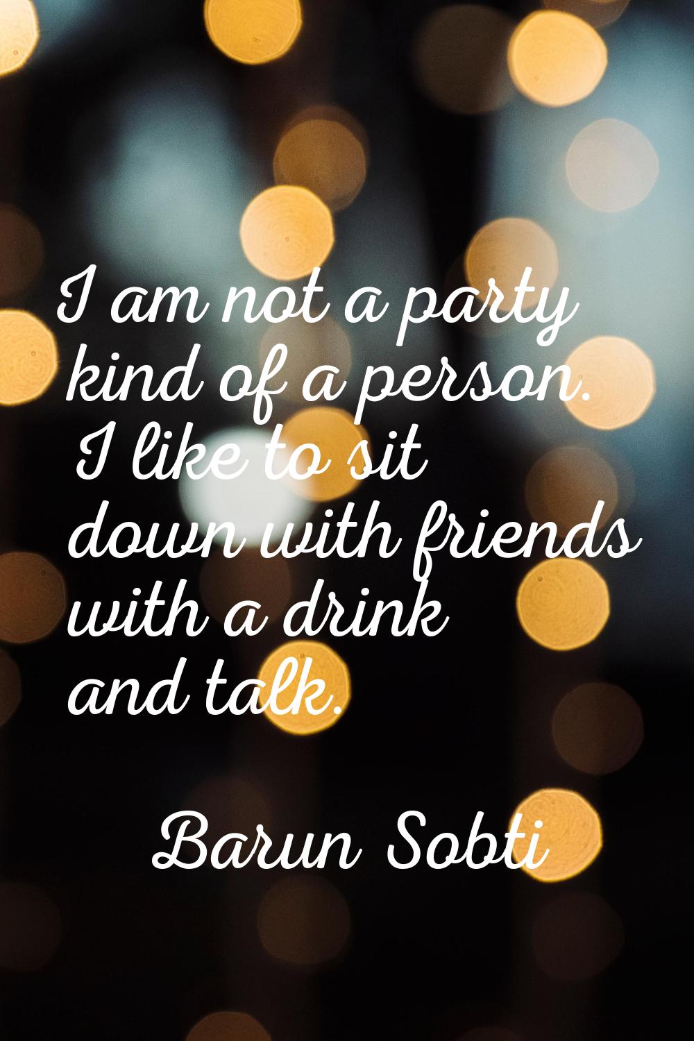 I am not a party kind of a person. I like to sit down with friends with a drink and talk.