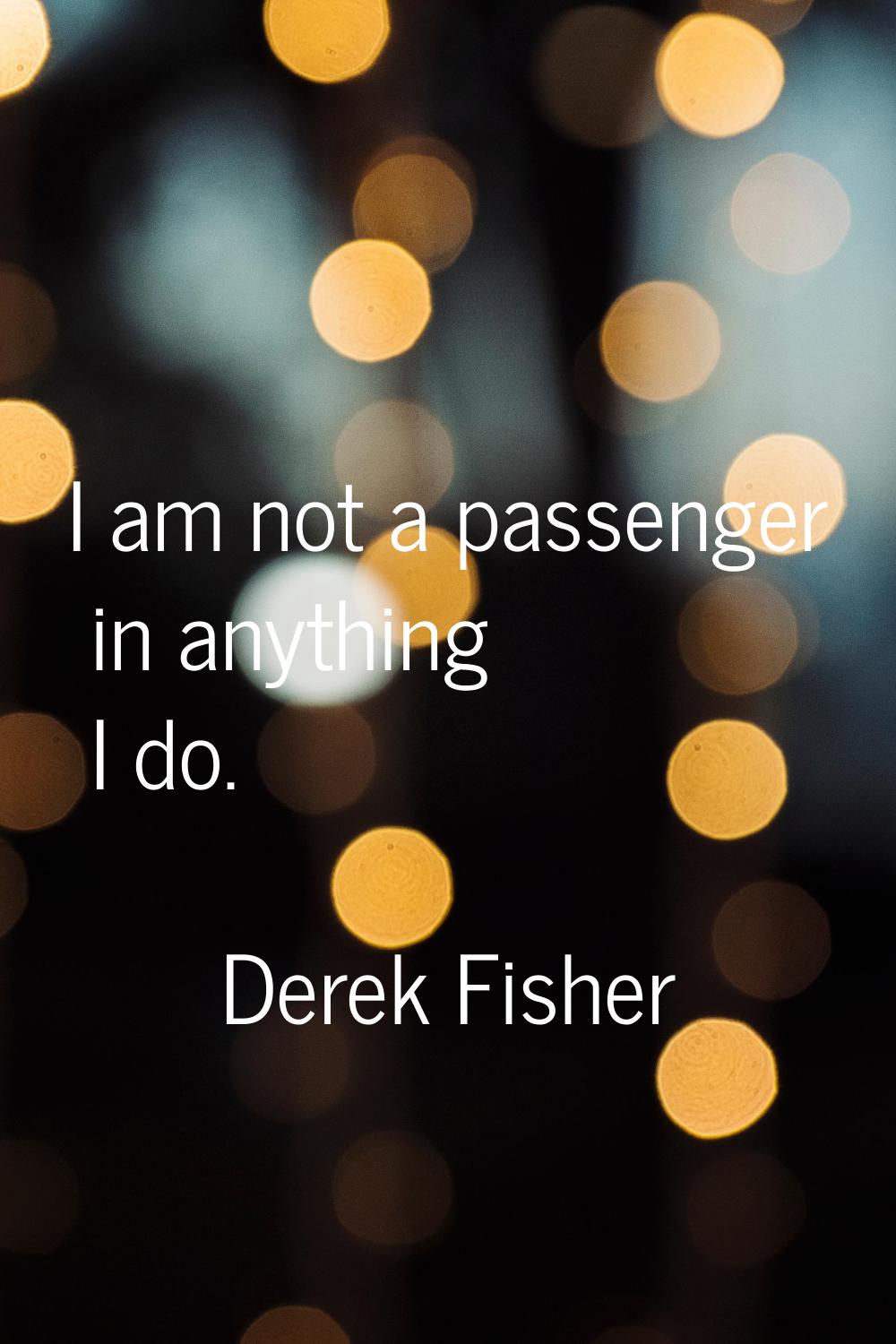I am not a passenger in anything I do.