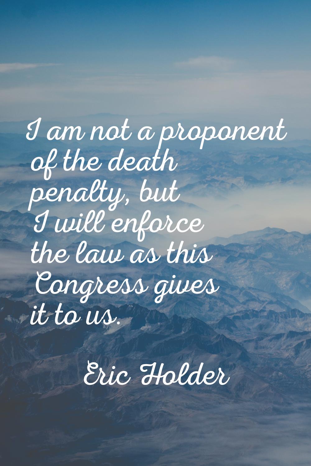 I am not a proponent of the death penalty, but I will enforce the law as this Congress gives it to 