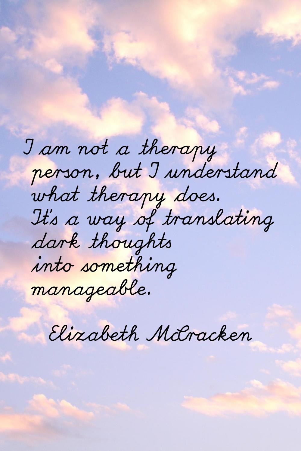 I am not a therapy person, but I understand what therapy does. It's a way of translating dark thoug