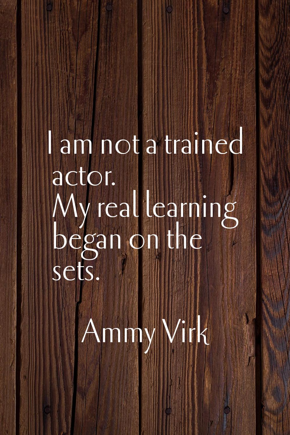 I am not a trained actor. My real learning began on the sets.