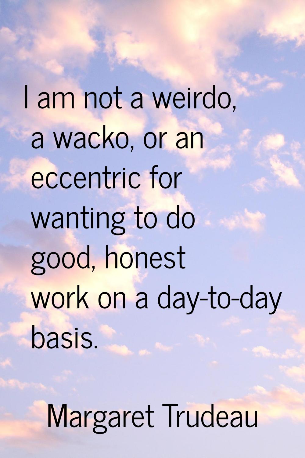 I am not a weirdo, a wacko, or an eccentric for wanting to do good, honest work on a day-to-day bas