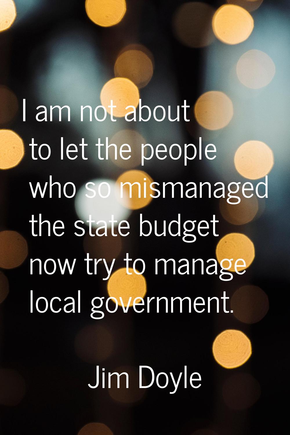 I am not about to let the people who so mismanaged the state budget now try to manage local governm
