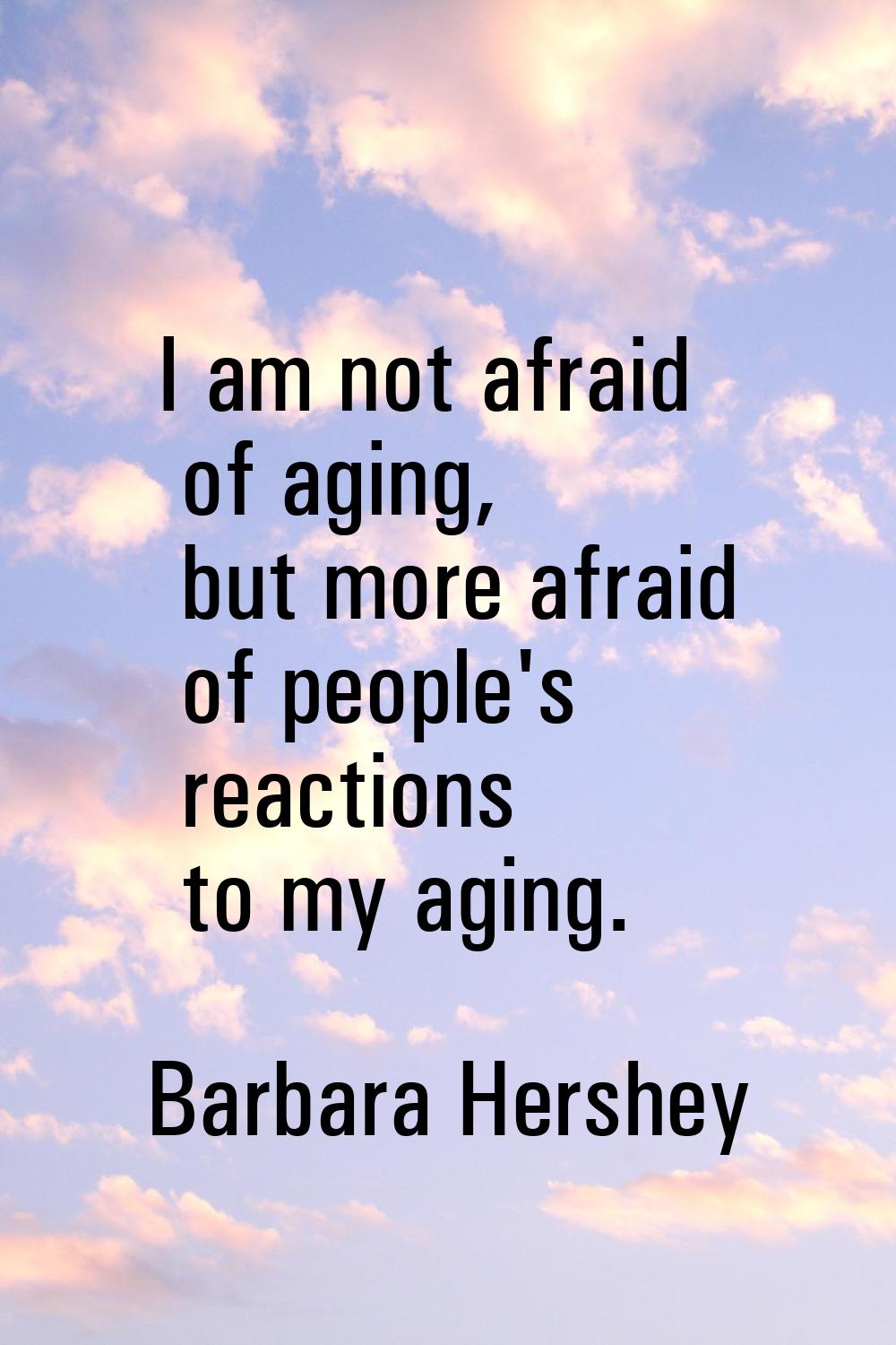I am not afraid of aging, but more afraid of people's reactions to my aging.