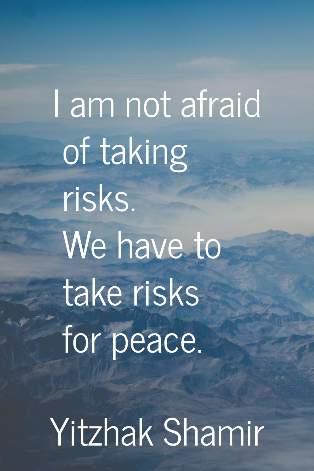 I am not afraid of taking risks. We have to take risks for peace.