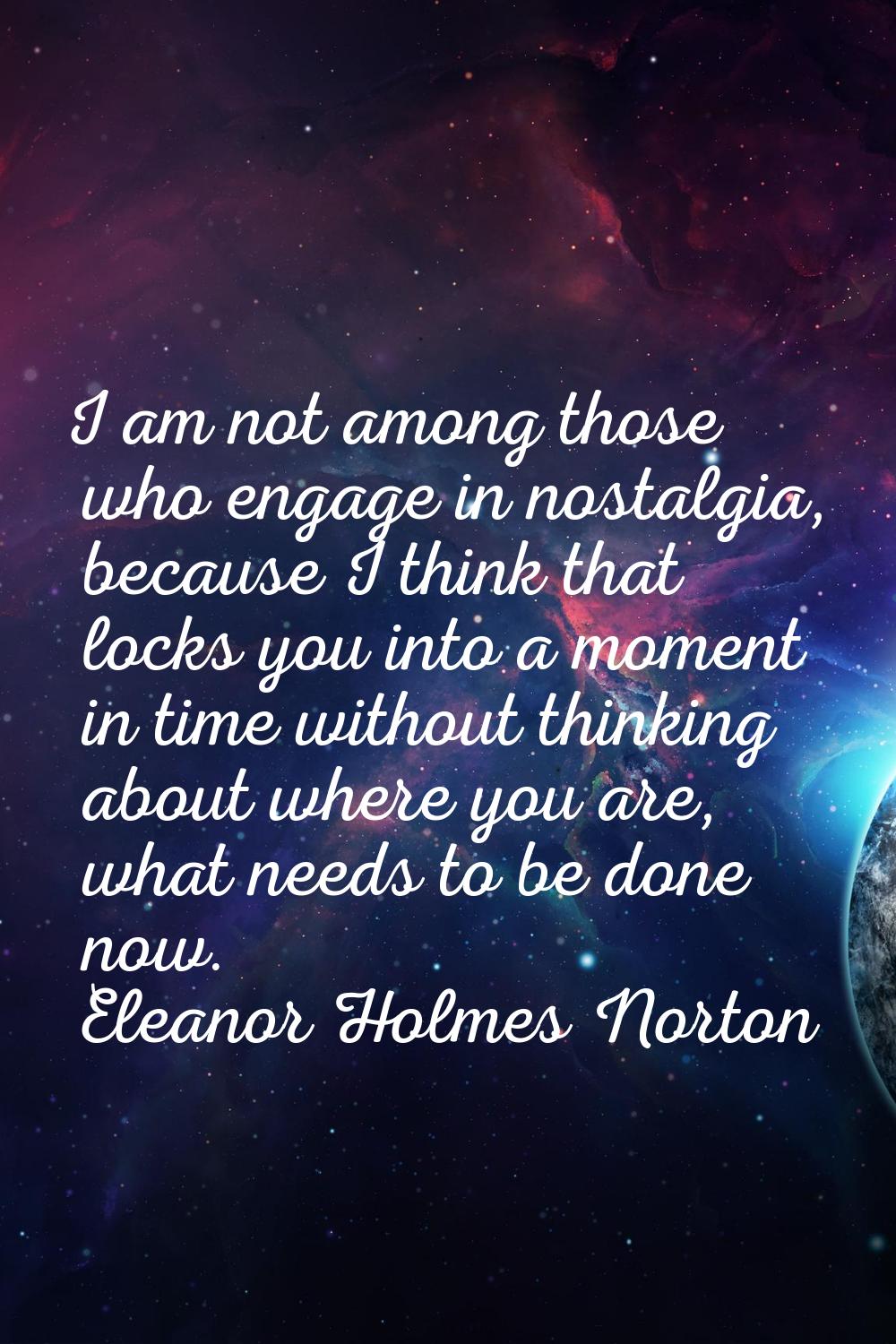 I am not among those who engage in nostalgia, because I think that locks you into a moment in time 