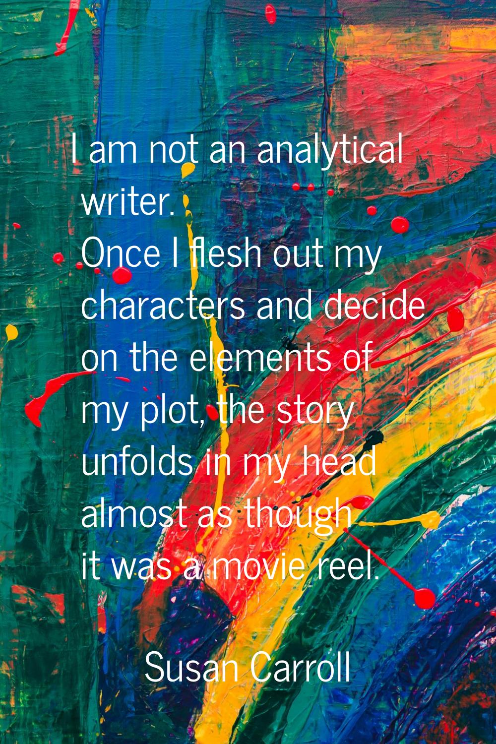 I am not an analytical writer. Once I flesh out my characters and decide on the elements of my plot