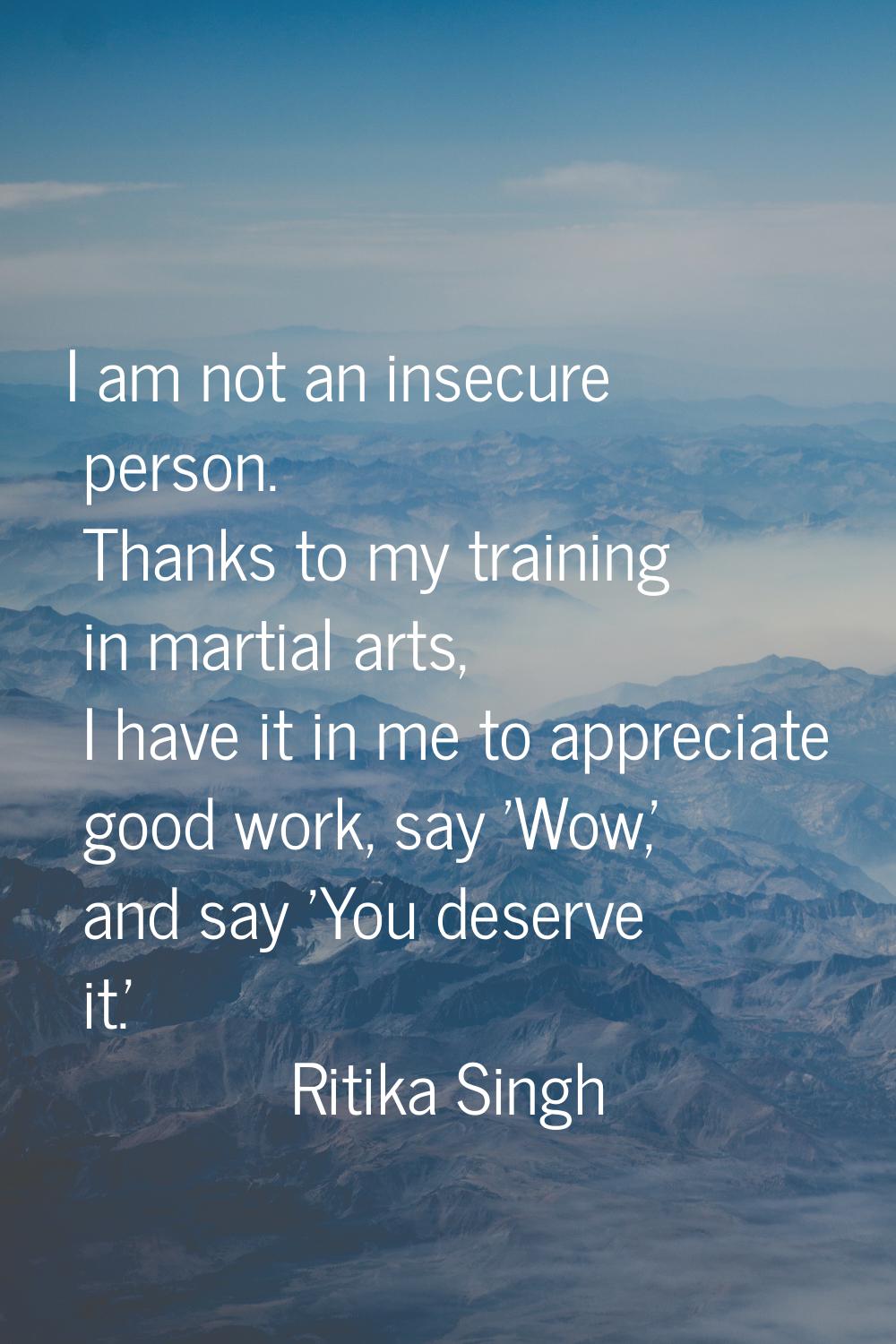 I am not an insecure person. Thanks to my training in martial arts, I have it in me to appreciate g
