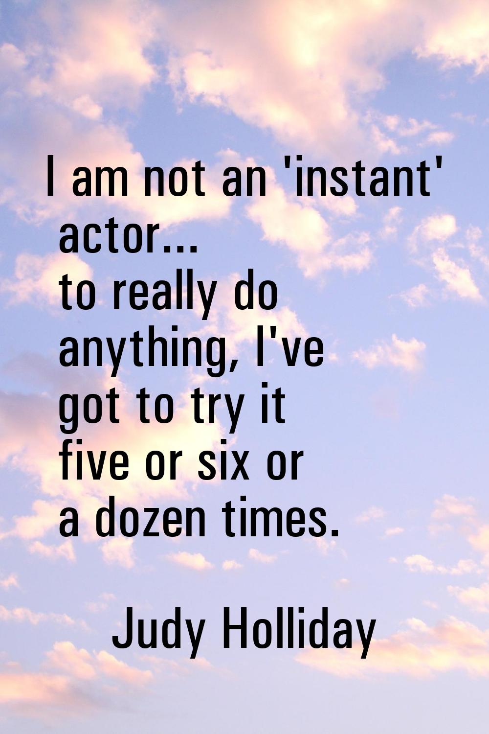 I am not an 'instant' actor... to really do anything, I've got to try it five or six or a dozen tim