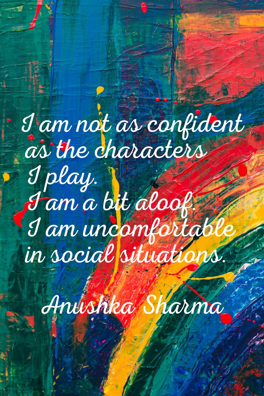 I am not as confident as the characters I play. I am a bit aloof. I am uncomfortable in social situ