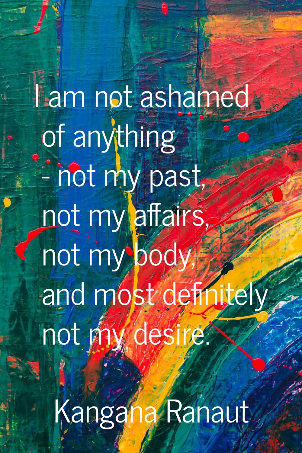 I am not ashamed of anything - not my past, not my affairs, not my body, and most definitely not my