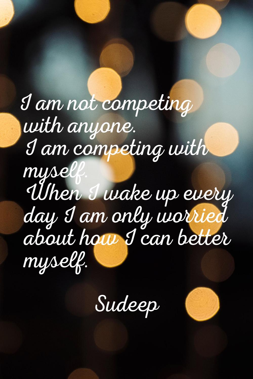 I am not competing with anyone. I am competing with myself. When I wake up every day I am only worr