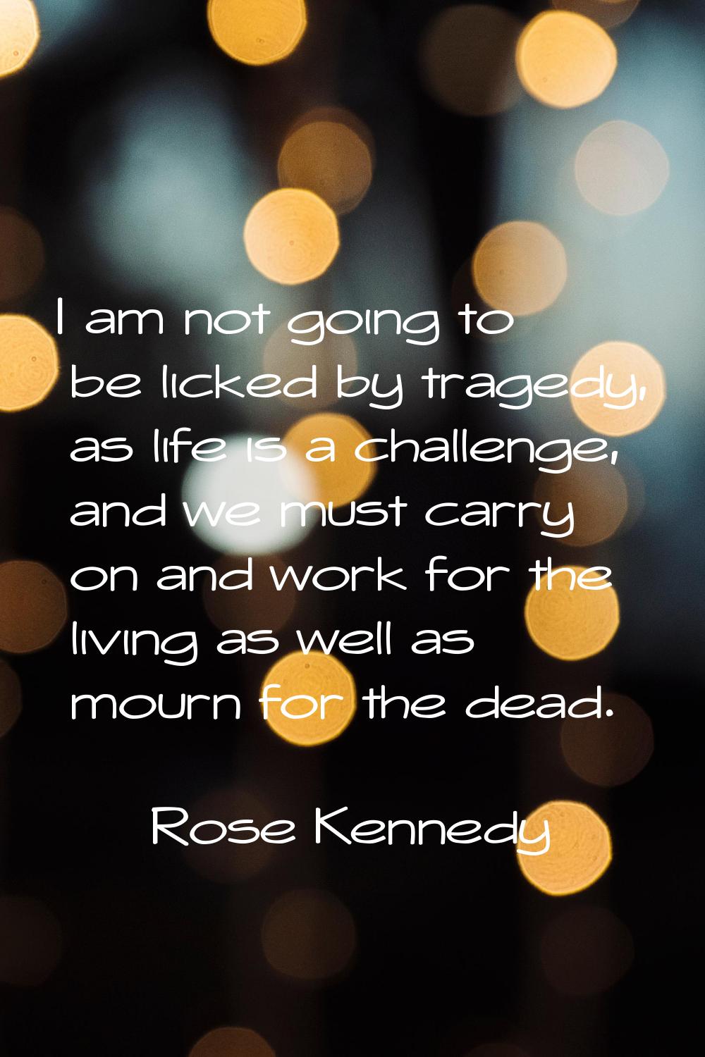 I am not going to be licked by tragedy, as life is a challenge, and we must carry on and work for t
