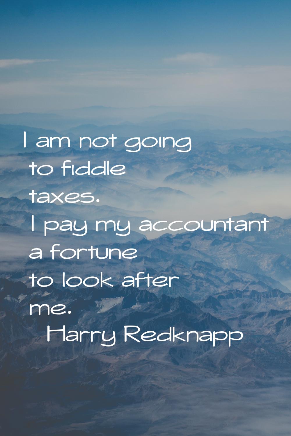 I am not going to fiddle taxes. I pay my accountant a fortune to look after me.