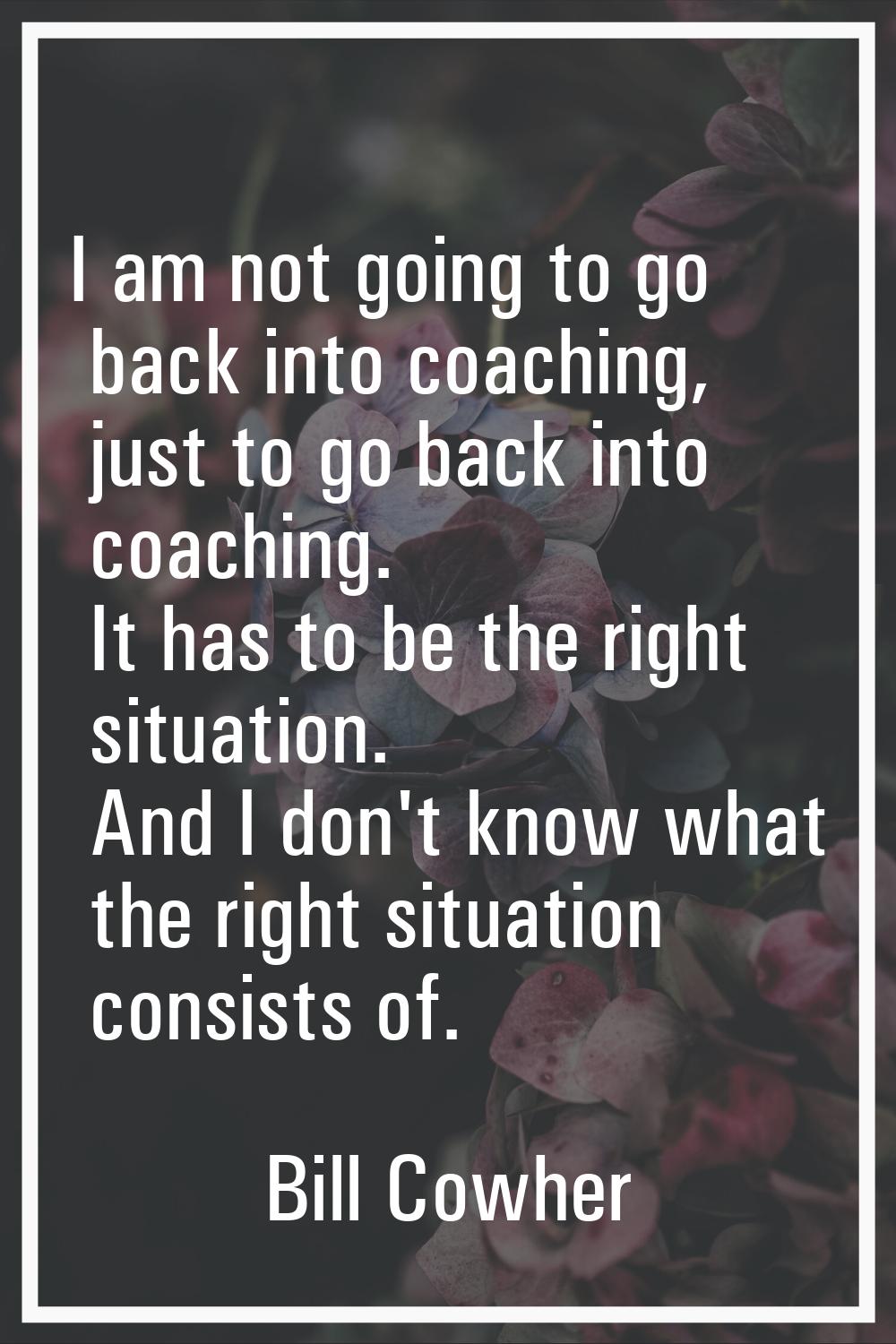 I am not going to go back into coaching, just to go back into coaching. It has to be the right situ