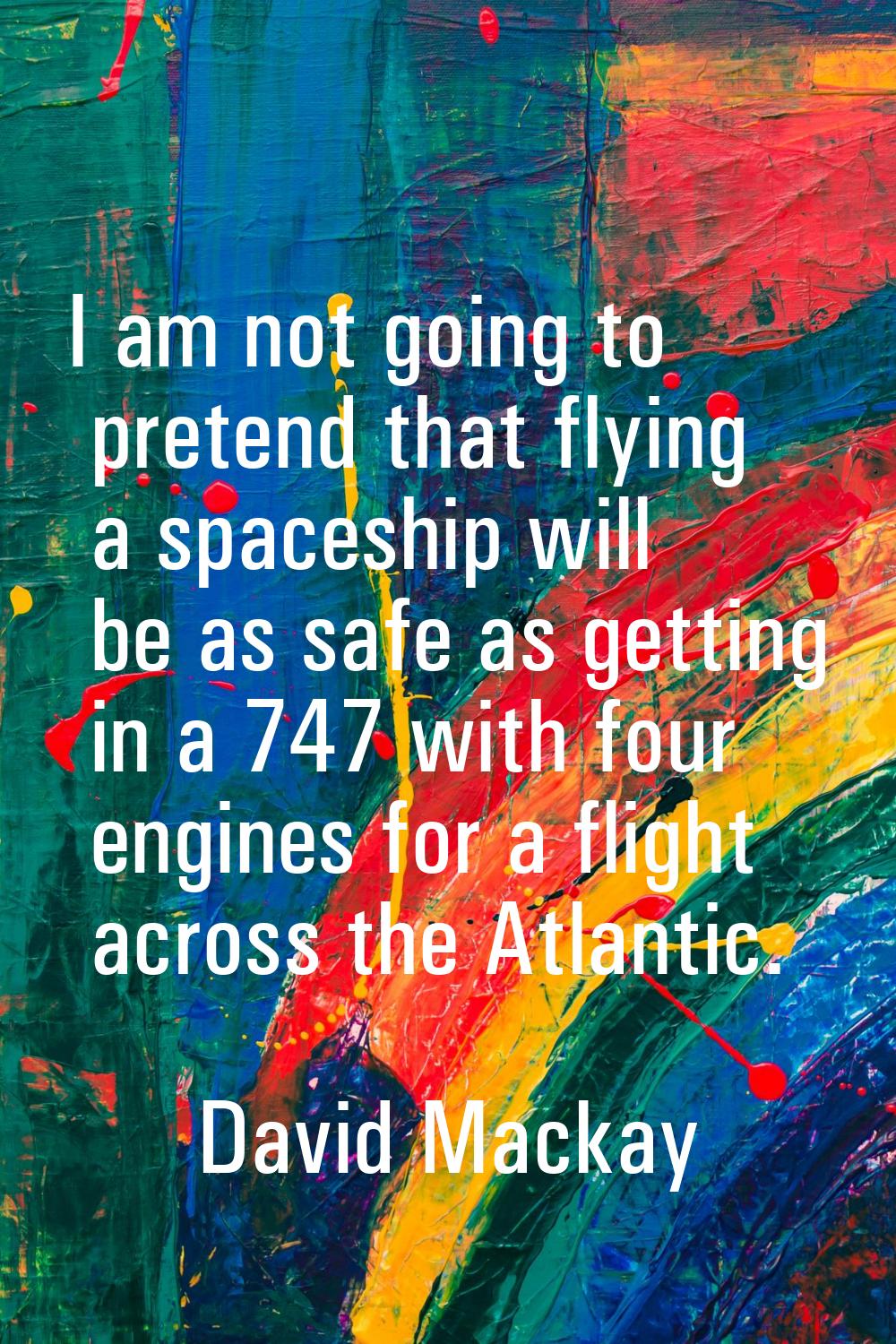 I am not going to pretend that flying a spaceship will be as safe as getting in a 747 with four eng