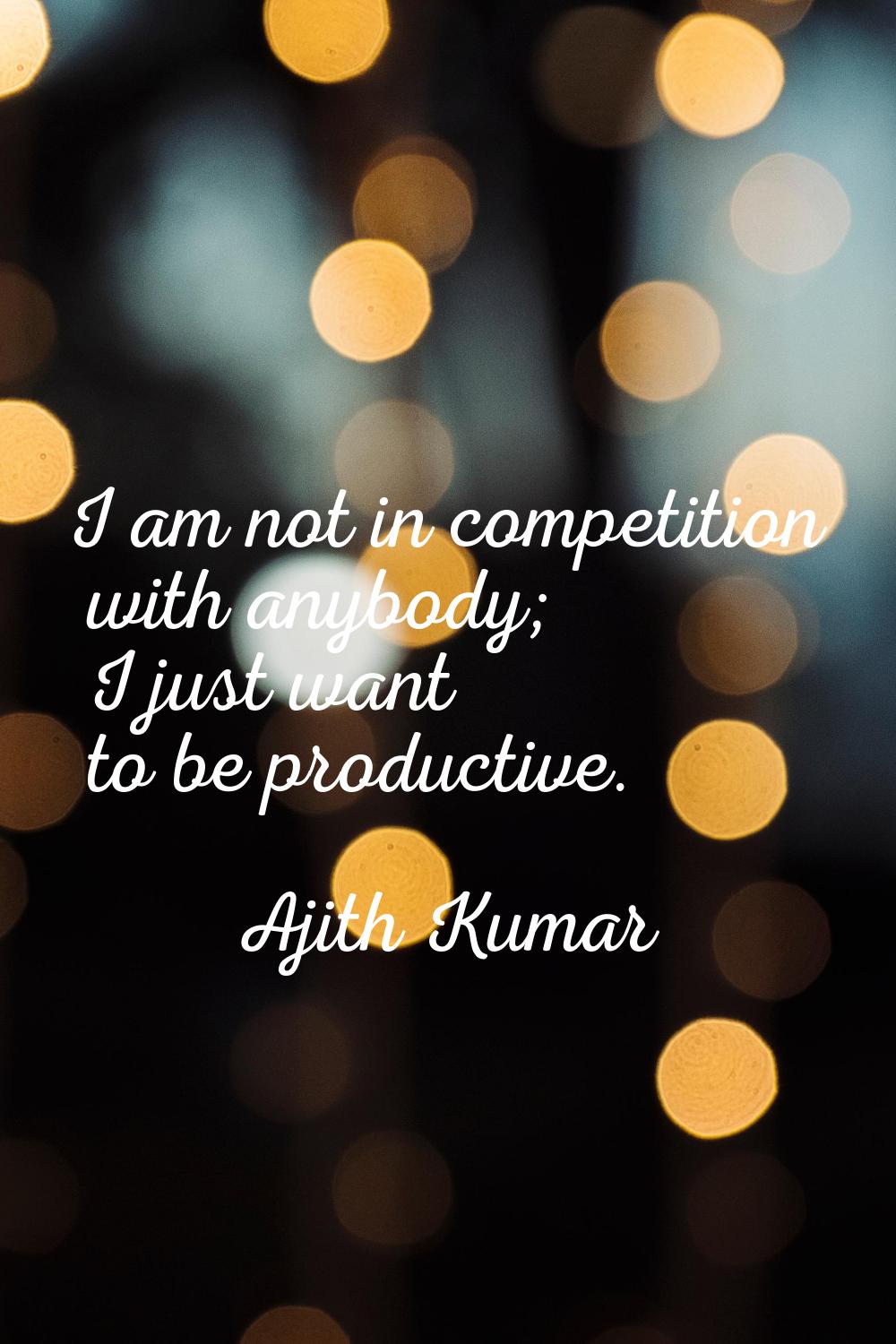 I am not in competition with anybody; I just want to be productive.