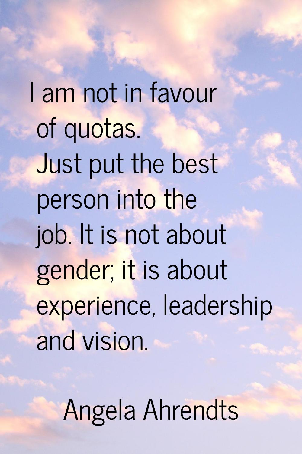 I am not in favour of quotas. Just put the best person into the job. It is not about gender; it is 
