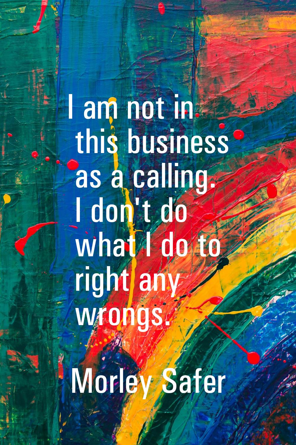 I am not in this business as a calling. I don't do what I do to right any wrongs.
