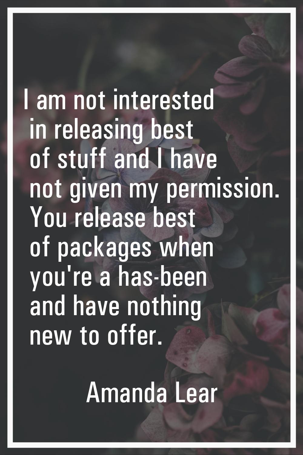 I am not interested in releasing best of stuff and I have not given my permission. You release best