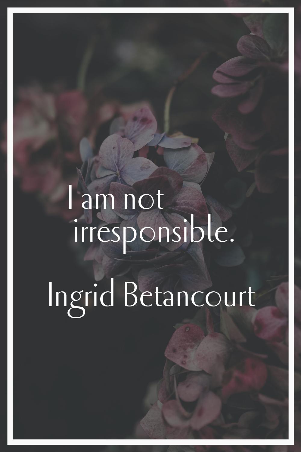 I am not irresponsible.