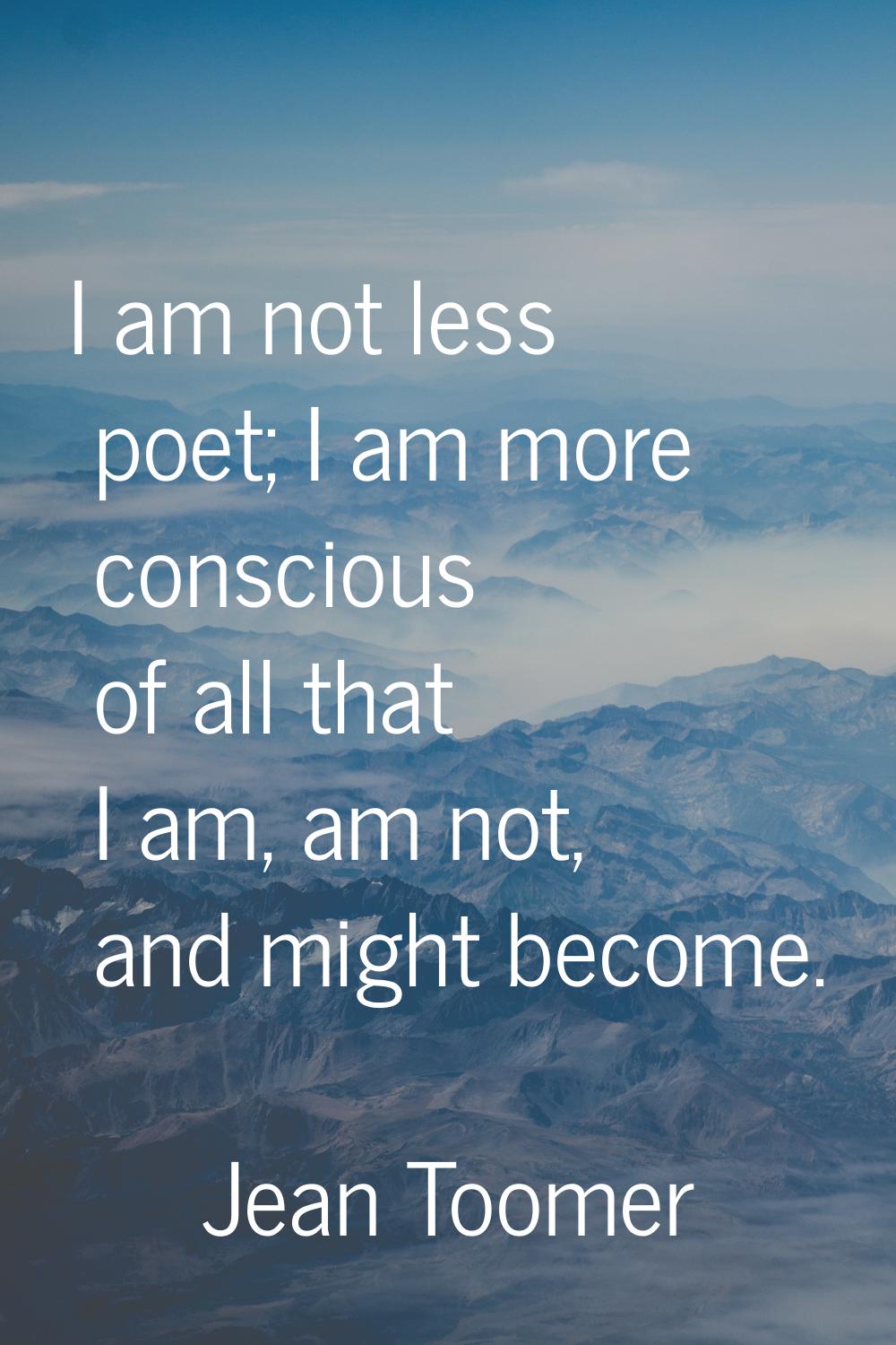 I am not less poet; I am more conscious of all that I am, am not, and might become.