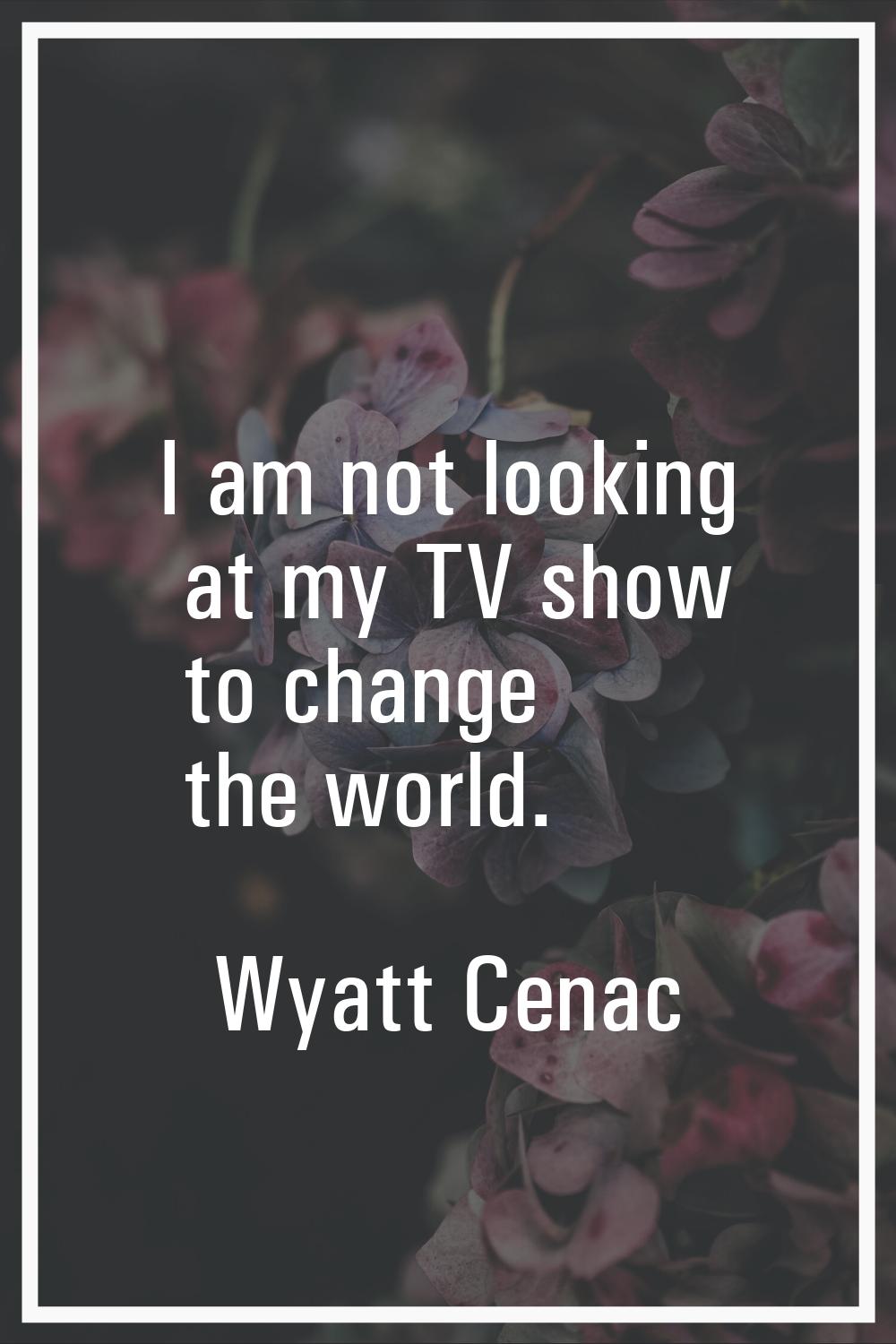 I am not looking at my TV show to change the world.