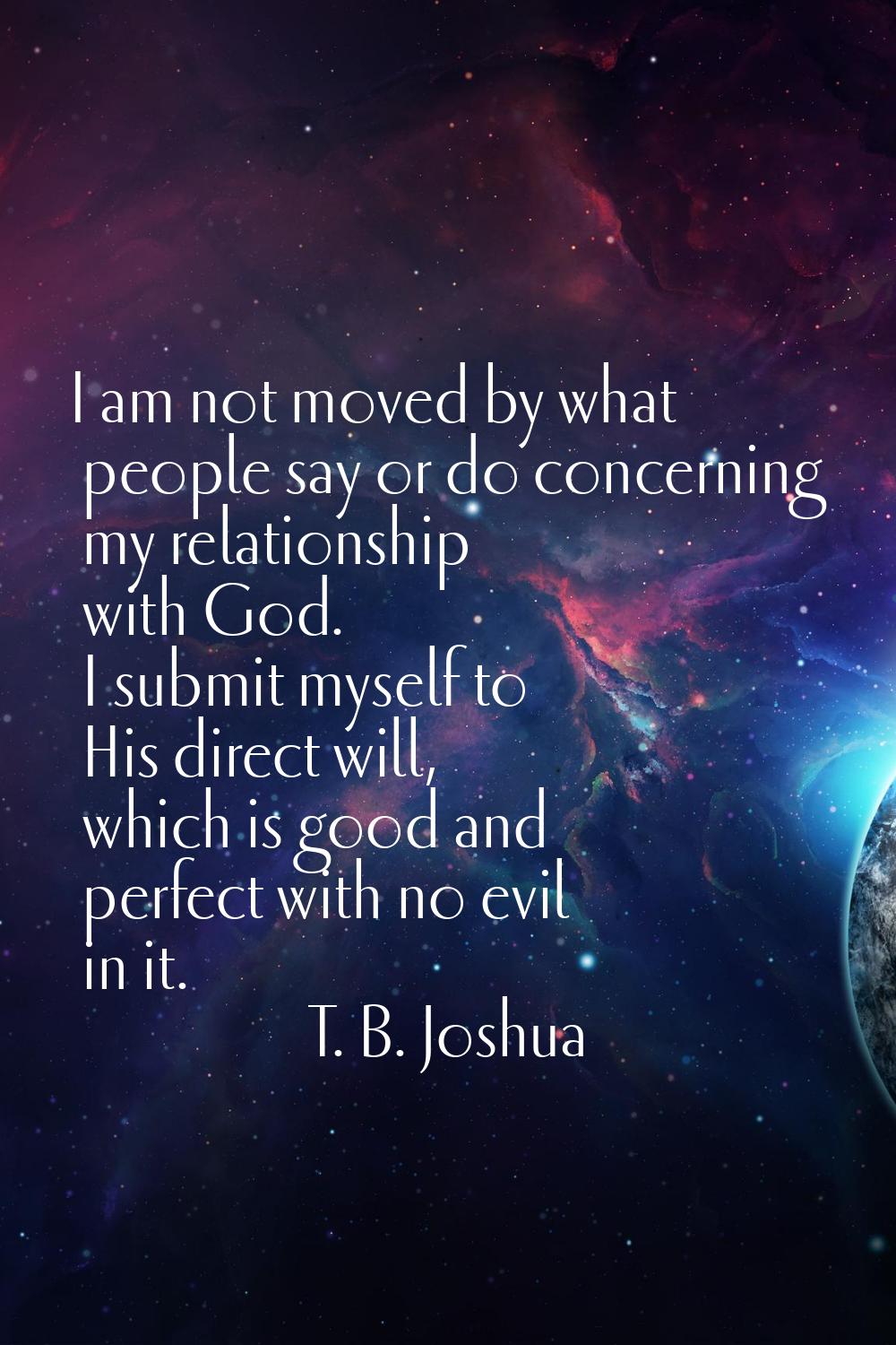 I am not moved by what people say or do concerning my relationship with God. I submit myself to His