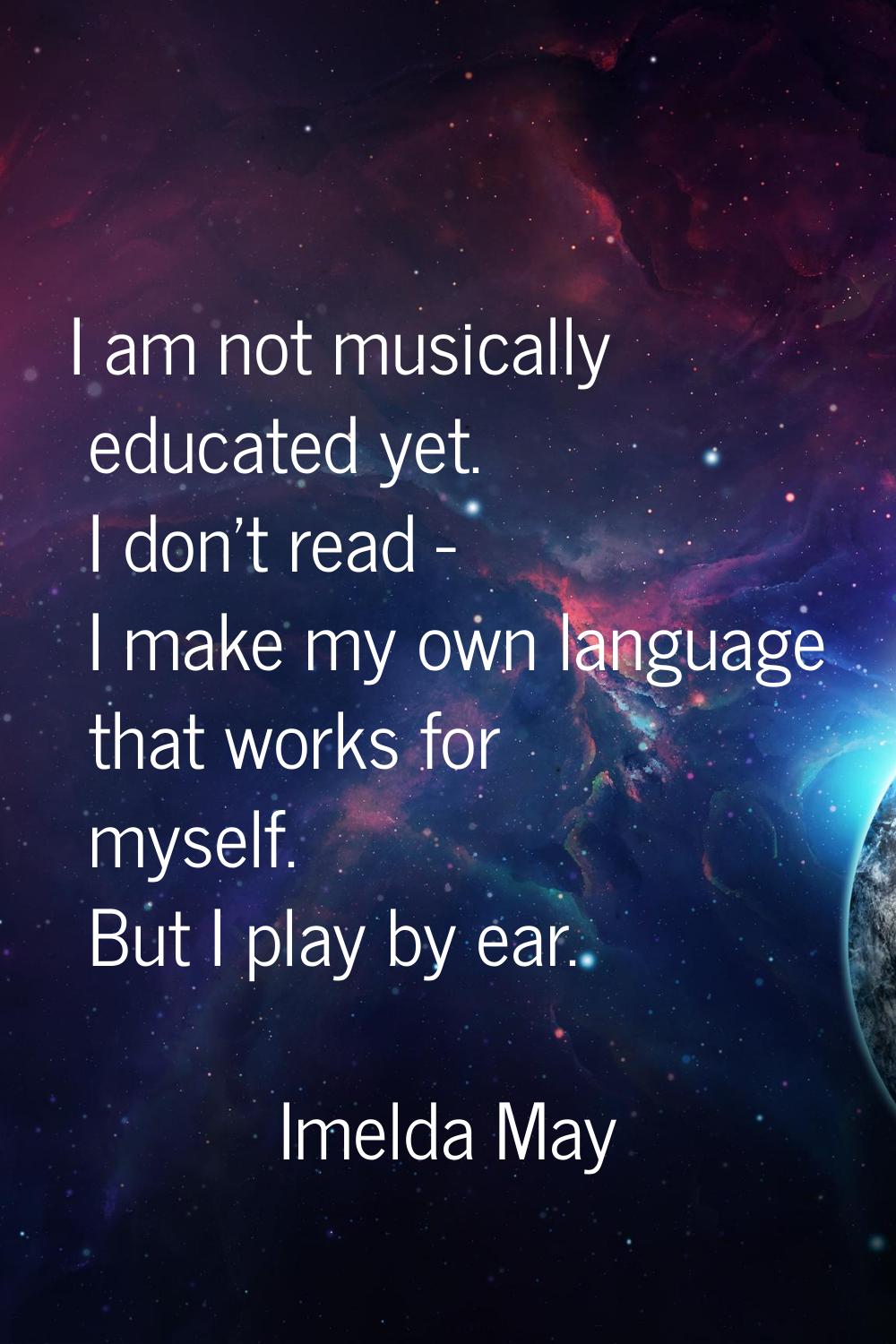 I am not musically educated yet. I don't read - I make my own language that works for myself. But I