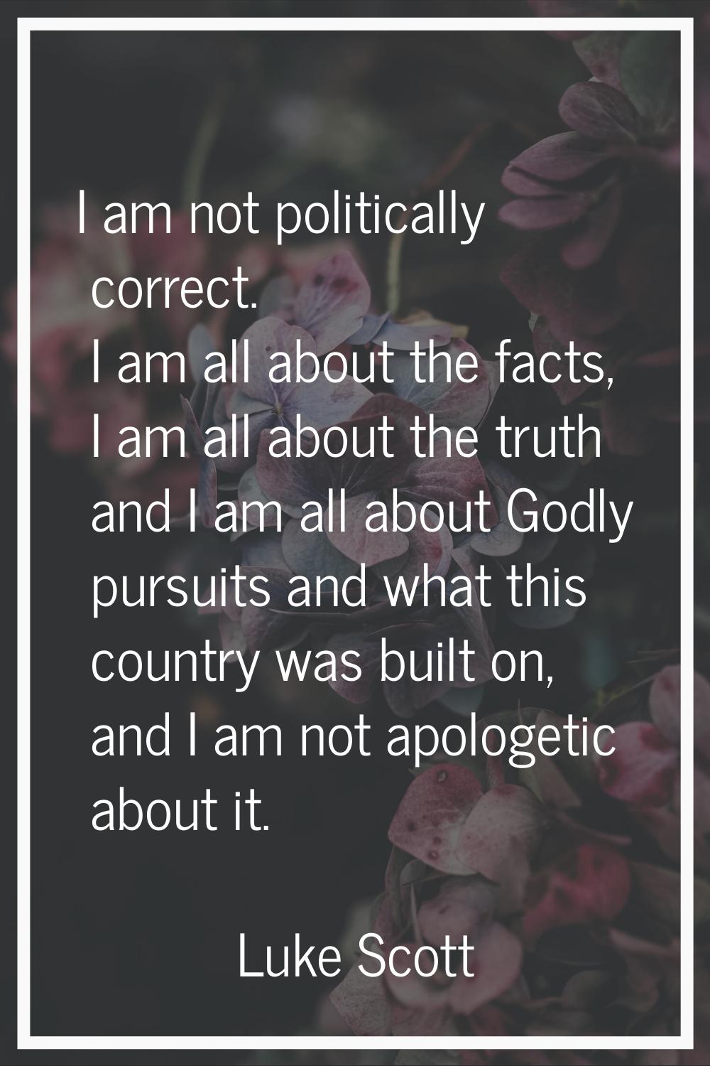 I am not politically correct. I am all about the facts, I am all about the truth and I am all about