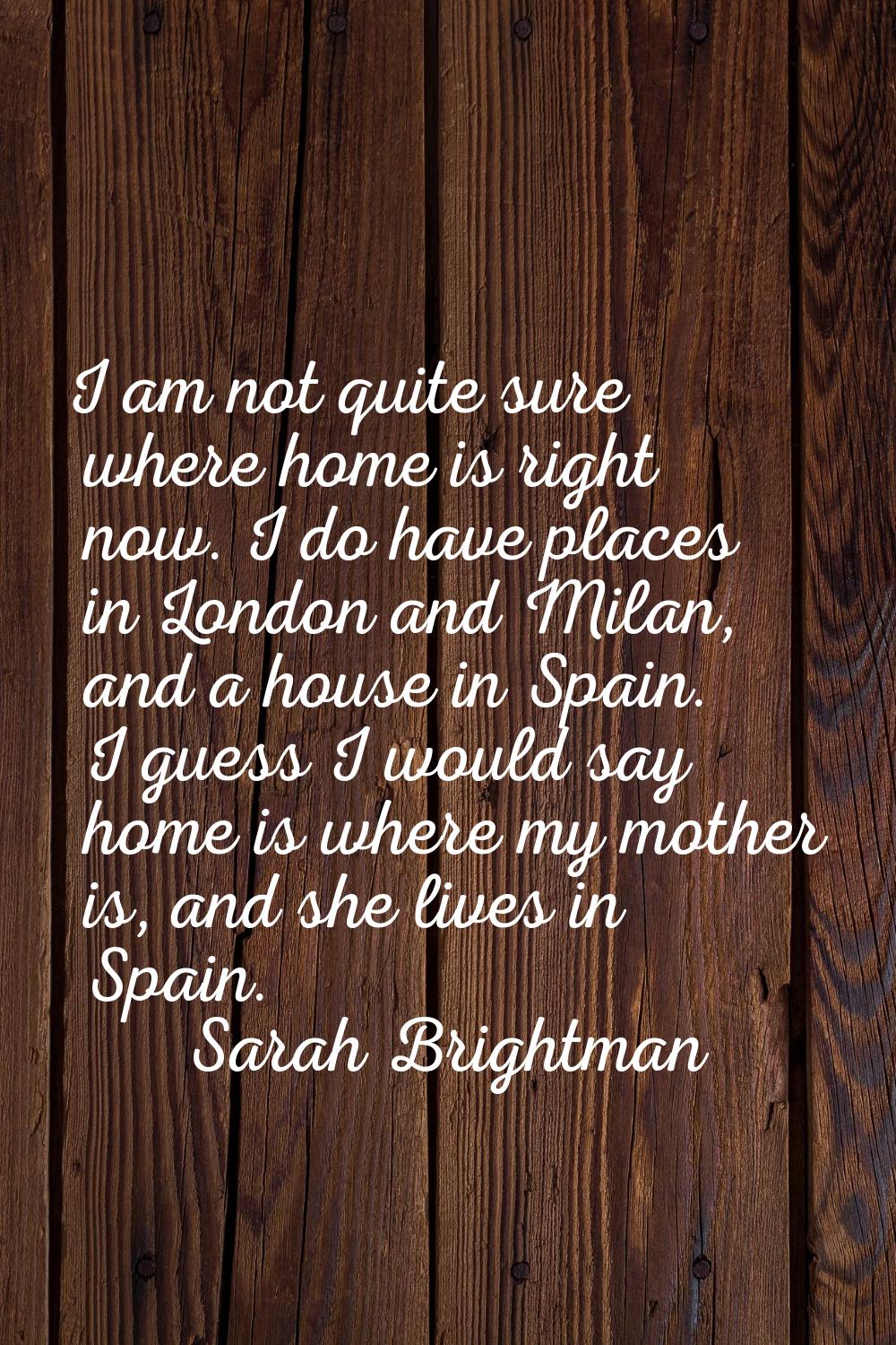 I am not quite sure where home is right now. I do have places in London and Milan, and a house in S