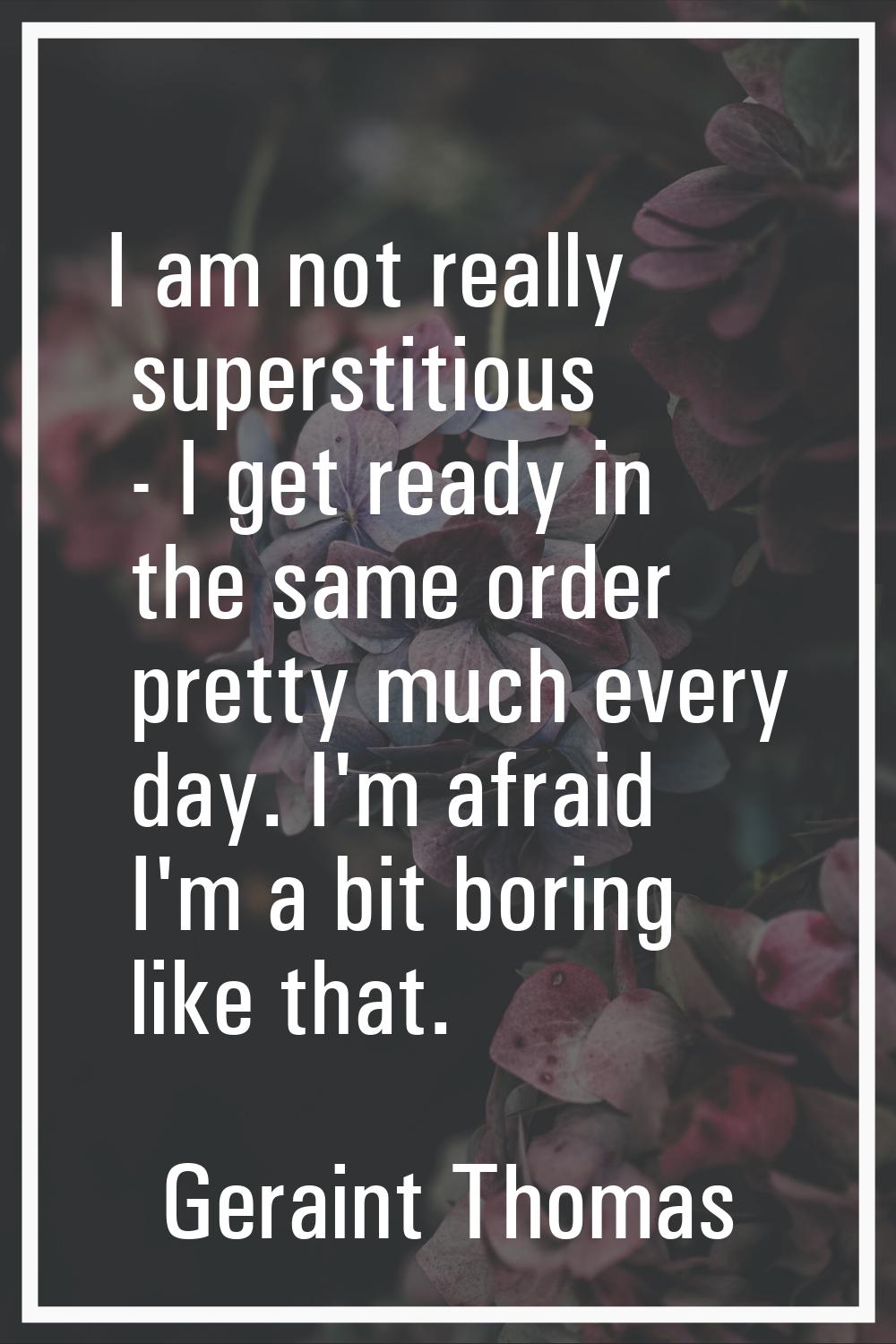 I am not really superstitious - I get ready in the same order pretty much every day. I'm afraid I'm