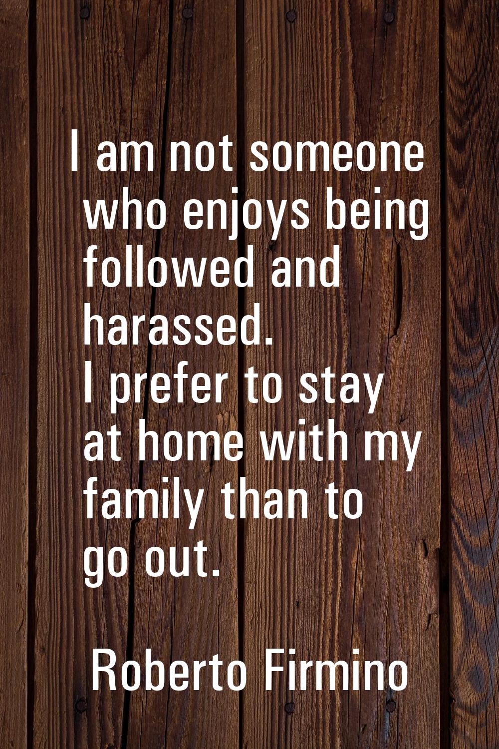I am not someone who enjoys being followed and harassed. I prefer to stay at home with my family th