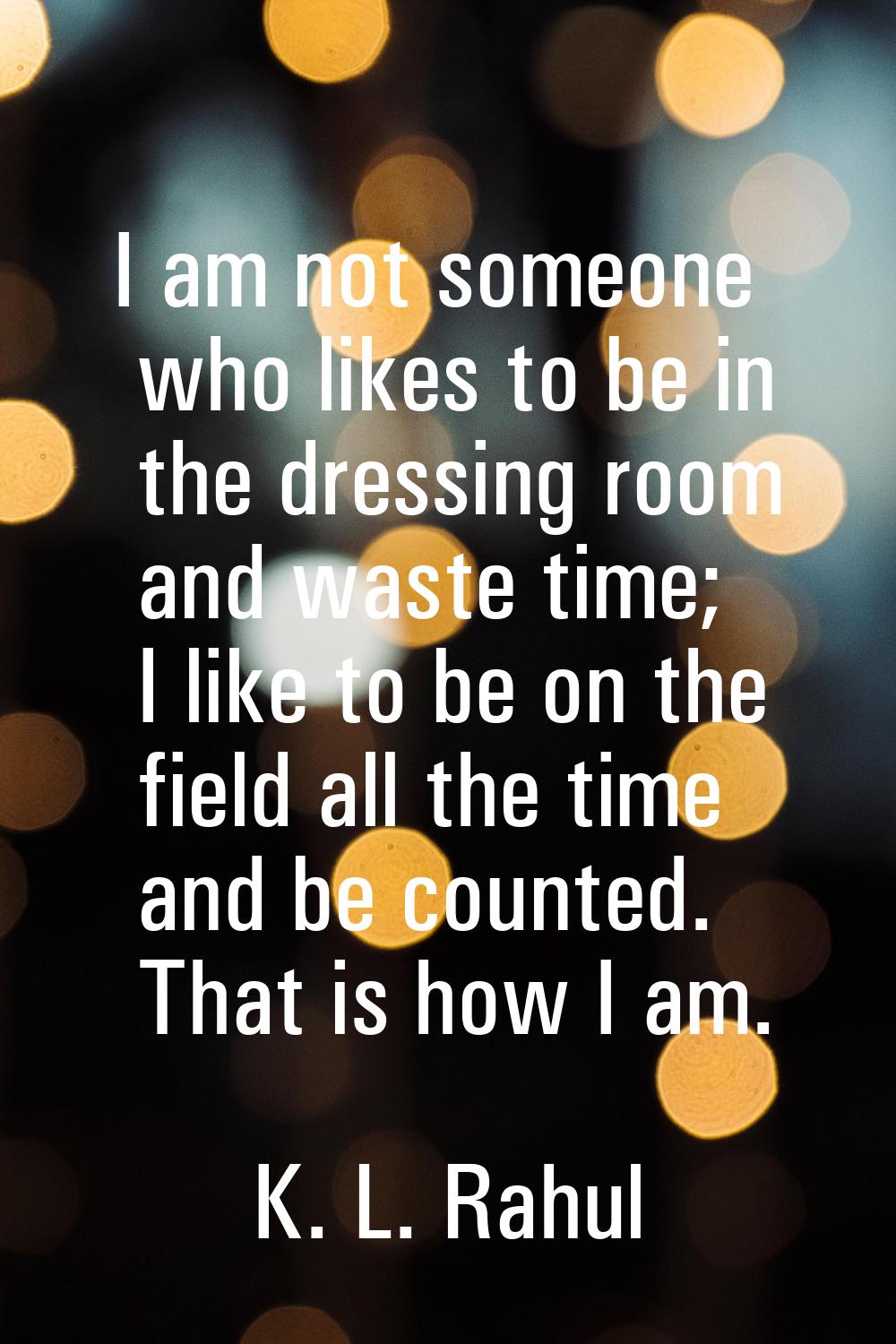 I am not someone who likes to be in the dressing room and waste time; I like to be on the field all