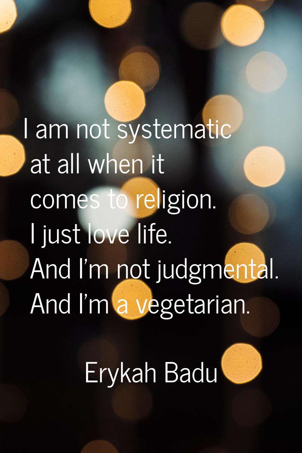 I am not systematic at all when it comes to religion. I just love life. And I'm not judgmental. And