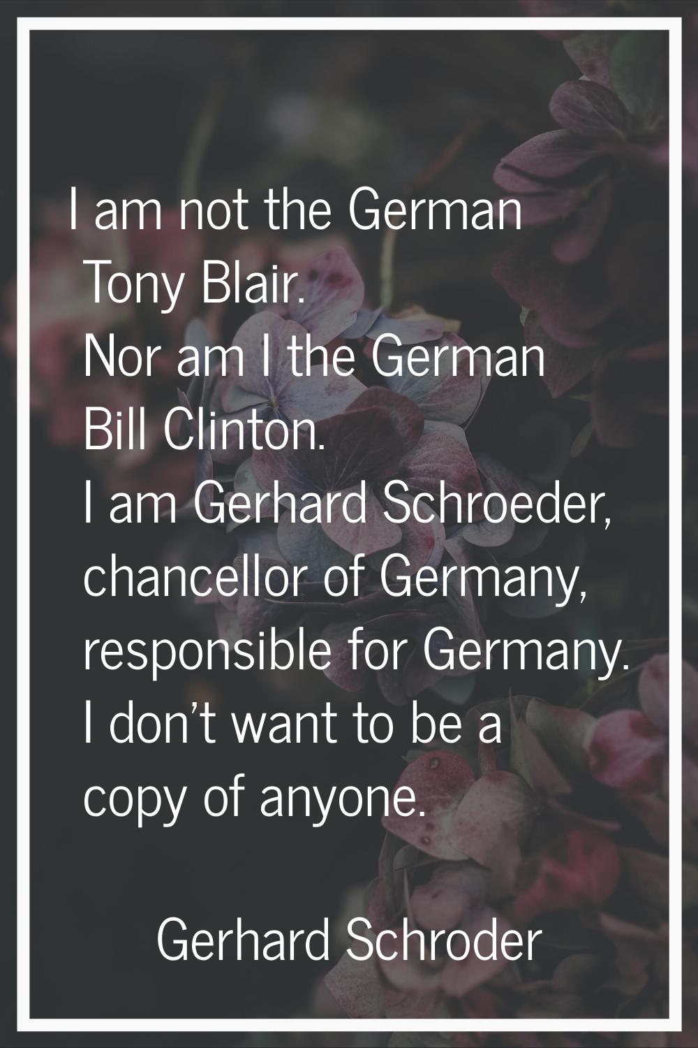 I am not the German Tony Blair. Nor am I the German Bill Clinton. I am Gerhard Schroeder, chancello