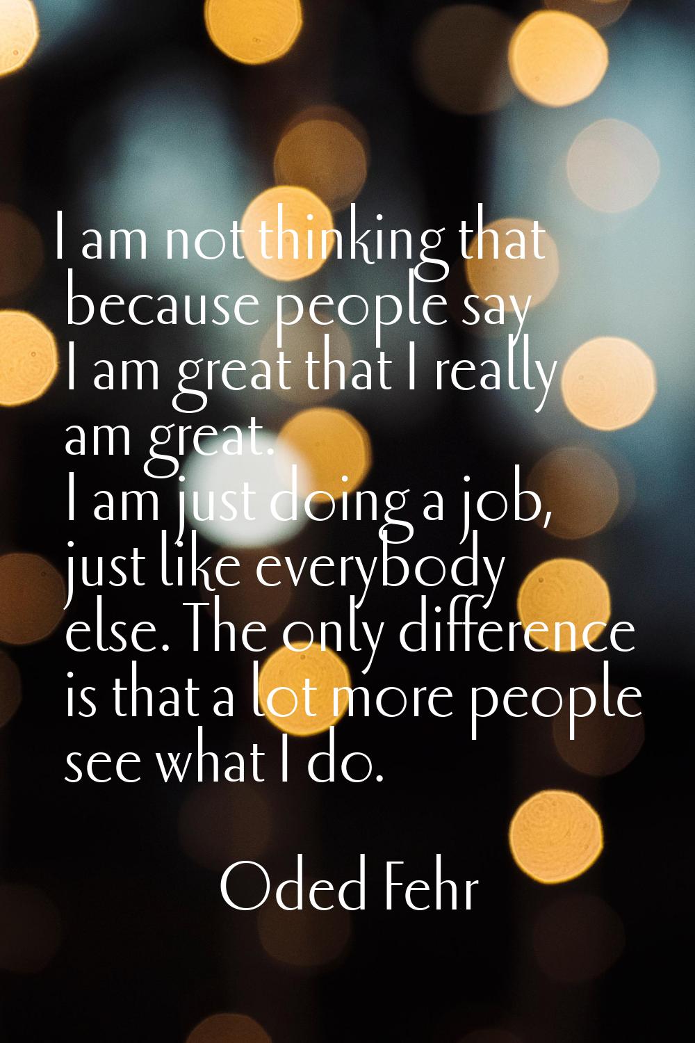 I am not thinking that because people say I am great that I really am great. I am just doing a job,