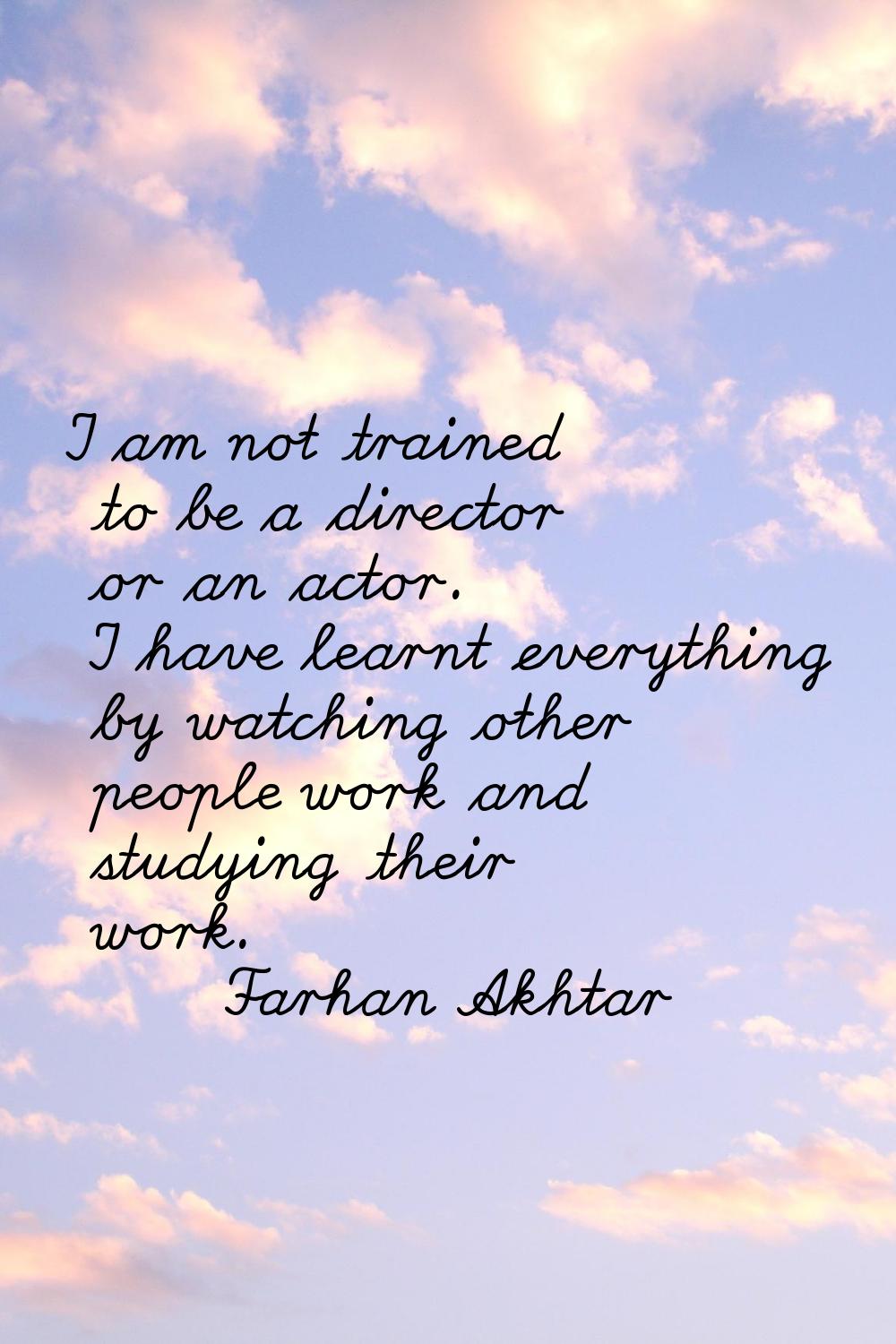 I am not trained to be a director or an actor. I have learnt everything by watching other people wo