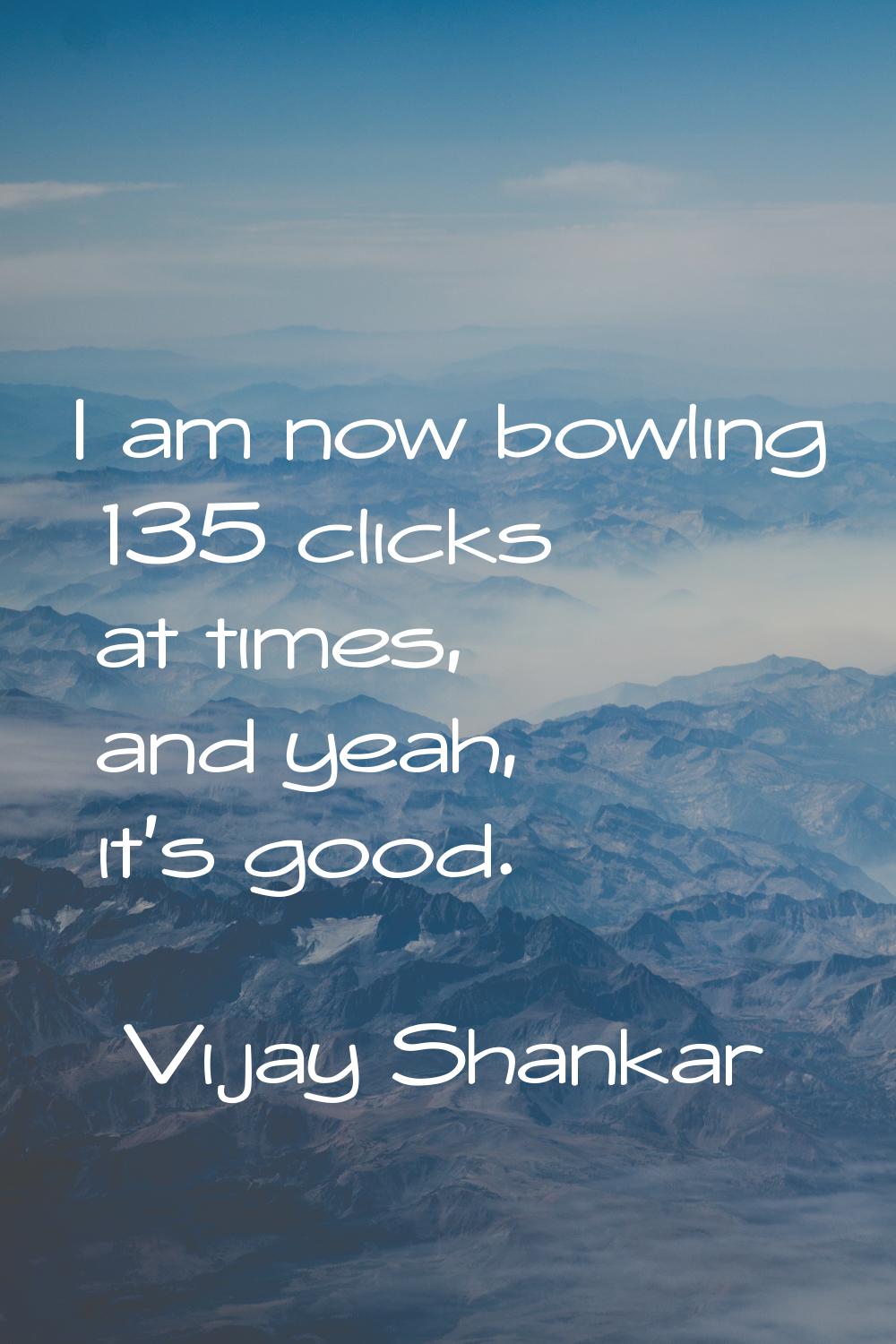 I am now bowling 135 clicks at times, and yeah, it's good.