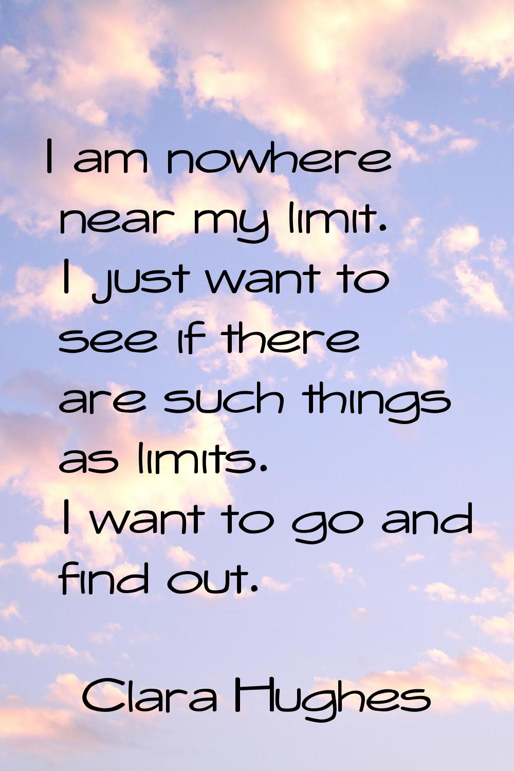 I am nowhere near my limit. I just want to see if there are such things as limits. I want to go and