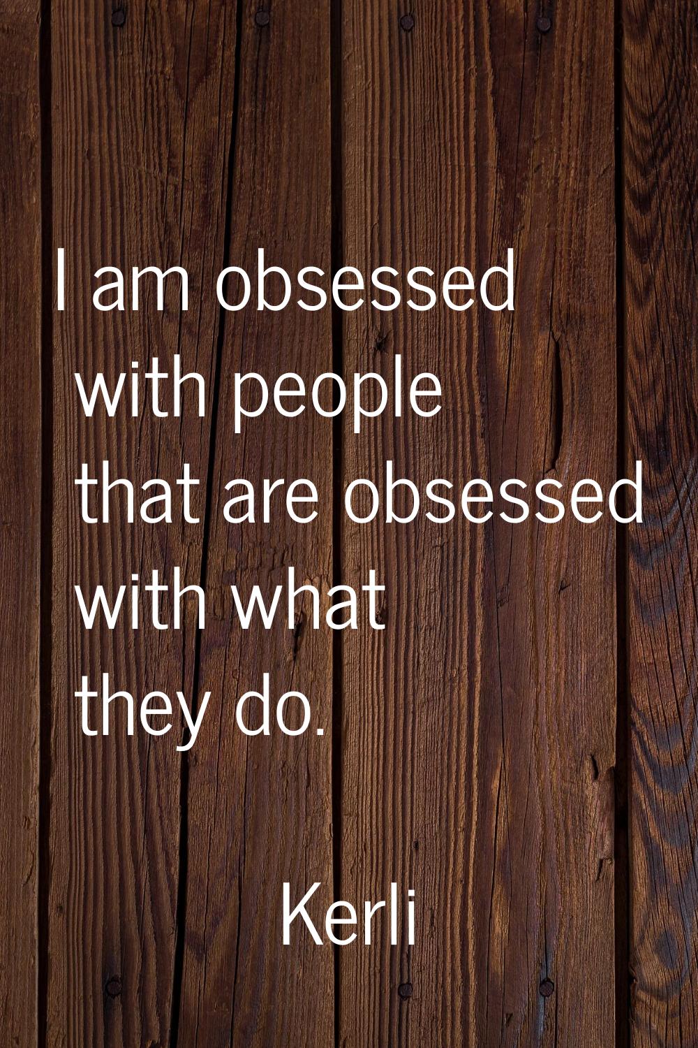 I am obsessed with people that are obsessed with what they do.