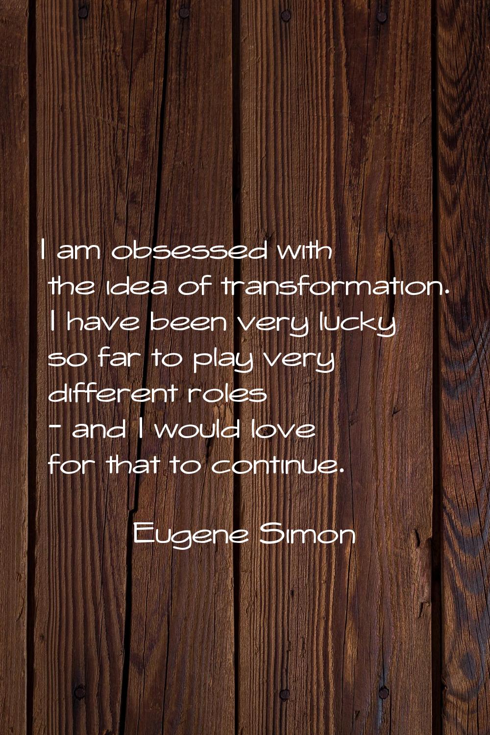 I am obsessed with the idea of transformation. I have been very lucky so far to play very different