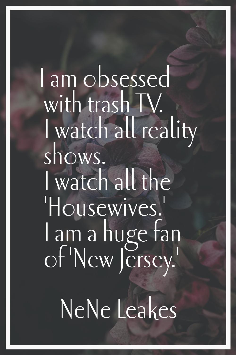 I am obsessed with trash TV. I watch all reality shows. I watch all the 'Housewives.' I am a huge f